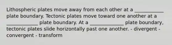 Lithospheric plates move away from each other at a ____________ plate boundary. Tectonic plates move toward one another at a _____________ plate boundary. At a ______________ plate boundary, tectonic plates slide horizontally past one another. - divergent - convergent - transform