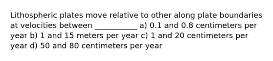 Lithospheric plates move relative to other along plate boundaries at velocities between ___________ a) 0.1 and 0.8 centimeters per year b) 1 and 15 meters per year c) 1 and 20 centimeters per year d) 50 and 80 centimeters per year