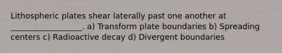 Lithospheric plates shear laterally past one another at __________________. a) Transform plate boundaries b) Spreading centers c) Radioactive decay d) Divergent boundaries