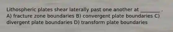 Lithospheric plates shear laterally past one another at ________ . A) fracture zone boundaries B) convergent plate boundaries C) divergent plate boundaries D) transform plate boundaries