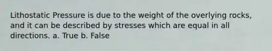 Lithostatic Pressure is due to the weight of the overlying rocks, and it can be described by stresses which are equal in all directions. a. True b. False