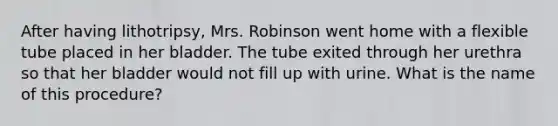 After having lithotripsy, Mrs. Robinson went home with a flexible tube placed in her bladder. The tube exited through her urethra so that her bladder would not fill up with urine. What is the name of this procedure?