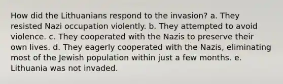 How did the Lithuanians respond to the invasion? a. They resisted Nazi occupation violently. b. They attempted to avoid violence. c. They cooperated with the Nazis to preserve their own lives. d. They eagerly cooperated with the Nazis, eliminating most of the Jewish population within just a few months. e. Lithuania was not invaded.