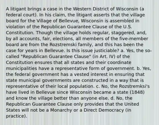 A litigant brings a case in the Western District of Wisconsin (a federal court). In his claim, the litigant asserts that the village board for the Village of Bellevue, Wisconsin is assembled in violation of the Republican Guarantee Clause of the U.S. Constitution. Though the village holds regular, staggered, and, by all accounts, fair, elections, all members of the five-member board are from the Rozstremski family, and this has been the case for years in Bellevue. Is this issue justiciable? a. Yes, the so-called "Republican Guarantee Clause" (in Art. IV) of the Constitution ensures that all states and their coordinate municipalities have a representative form of government. b. Yes, the federal government has a vested interest in ensuring that state municipal governments are constructed in a way that is representative of their local population. c. No, the Rozstremksi's have lived in Bellevue since Wisconsin became a state (1848) and know the village better than anyone else. d. No, the Republican Guarantee Clause only provides that the United States will not be a Monarchy or a Direct Democracy (in practice).