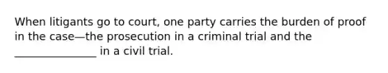 When litigants go to court, one party carries the burden of proof in the case—the prosecution in a criminal trial and the _______________ in a civil trial.