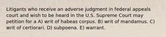 Litigants who receive an adverse judgment in federal appeals court and wish to be heard in the U.S. Supreme Court may petition for a A) writ of habeas corpus. B) writ of mandamus. C) writ of certiorari. D) subpoena. E) warrant.