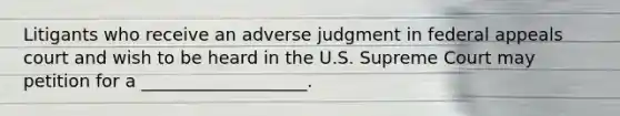 Litigants who receive an adverse judgment in federal appeals court and wish to be heard in the U.S. Supreme Court may petition for a ___________________.