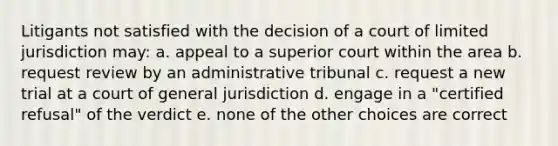 Litigants not satisfied with the decision of a court of limited jurisdiction may: a. appeal to a superior court within the area b. request review by an administrative tribunal c. request a new trial at a court of general jurisdiction d. engage in a "certified refusal" of the verdict e. none of the other choices are correct