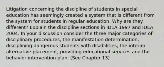 Litigation concerning the discipline of students in special education has seemingly created a system that is different from the system for students in regular education. Why are they different? Explain the discipline sections in IDEA 1997 and IDEA 2004. In your discussion consider the three major categories of disciplinary procedures, the manifestation determination, disciplining dangerous students with disabilities, the interim alternative placement, providing educational services and the behavior intervention plan. (See Chapter 13)