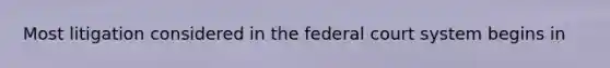 Most litigation considered in the federal court system begins in