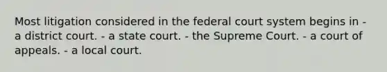 Most litigation considered in the federal court system begins in - a district court. - a state court. - the Supreme Court. - a court of appeals. - a local court.