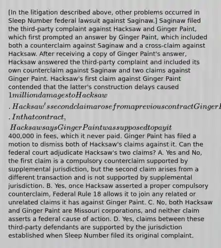 [In the litigation described above, other problems occurred in Sleep Number federal lawsuit against Saginaw.] Saginaw filed the third-party complaint against Hacksaw and Ginger Paint, which first prompted an answer by Ginger Paint, which included both a counterclaim against Saginaw and a cross-claim against Hacksaw. After receiving a copy of Ginger Paint's answer, Hacksaw answered the third-party complaint and included its own counterclaim against Saginaw and two claims against Ginger Paint. Hacksaw's first claim against Ginger Paint contended that the latter's construction delays caused 1 million damages to Hacksaw. Hacksaw's second claim arose from a previous contract Ginger Paint had with Hacksaw when the two of them were constructing a building in Kansas. In that contract, Hacksaw says Ginger Paint was supposed to pay it400,000 in fees, which it never paid. Ginger Paint has filed a motion to dismiss both of Hacksaw's claims against it. Can the federal court adjudicate Hacksaw's two claims? A. Yes and No, the first claim is a compulsory counterclaim supported by supplemental jurisdiction, but the second claim arises from a different transaction and is not supported by supplemental jurisdiction. B. Yes, once Hacksaw asserted a proper compulsory counterclaim, Federal Rule 18 allows it to join any related or unrelated claims it has against Ginger Paint. C. No, both Hacksaw and Ginger Paint are Missouri corporations, and neither claim asserts a federal cause of action. D. Yes, claims between these third-party defendants are supported by the jurisdiction established when Sleep Number filed its original complaint.