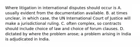 Where litigation in international disputes should occur is A. usually evident from the documentation available. B. at times unclear, in which case, the UN International Court of Justice will make a jurisdictional ruling. C. often complex, so contracts should include choice of law and choice of forum clauses. D. dictated by where the problem arose; a problem arising in India is adjudicated in India.