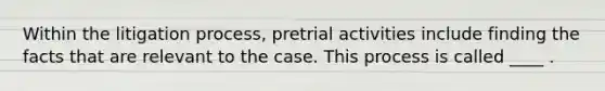 Within the litigation process, pretrial activities include finding the facts that are relevant to the case. This process is called ____ .