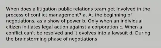 When does a litigation public relations team get involved in the process of conflict management? a. At the beginning of negotiations, as a show of power b. Only when an individual citizen initiates legal action against a corporation c. When a conflict can't be resolved and it evolves into a lawsuit d. During the brainstorming phase of negotiations