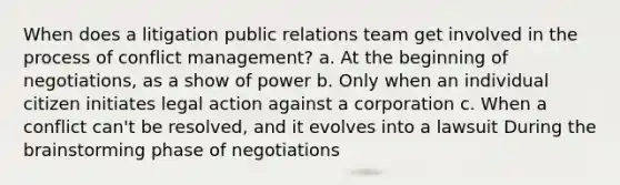 When does a litigation public relations team get involved in the process of conflict management? a. At the beginning of negotiations, as a show of power b. Only when an individual citizen initiates legal action against a corporation c. When a conflict can't be resolved, and it evolves into a lawsuit During the brainstorming phase of negotiations