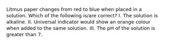 Litmus paper changes from red to blue when placed in a solution. Which of the following is/are correct? I. The solution is alkaline. II. Universal indicator would show an orange colour when added to the same solution. III. The pH of the solution is <a href='https://www.questionai.com/knowledge/ktgHnBD4o3-greater-than' class='anchor-knowledge'>greater than</a> 7.