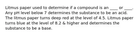 Litmus paper used to determine if a compound is an ____ or ____. Any pH level below 7 determines the substance to be an acid. The litmus paper turns deep red at the level of 4.5. Litmus paper turns blue at the level of 8.2 & higher and determines the substance to be a base.