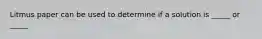 Litmus paper can be used to determine if a solution is _____ or _____