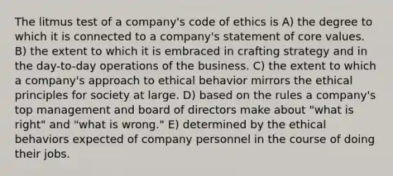 The litmus test of a company's code of ethics is A) the degree to which it is connected to a company's statement of core values. B) the extent to which it is embraced in crafting strategy and in the day-to-day operations of the business. C) the extent to which a company's approach to ethical behavior mirrors the ethical principles for society at large. D) based on the rules a company's top management and board of directors make about "what is right" and "what is wrong." E) determined by the ethical behaviors expected of company personnel in the course of doing their jobs.