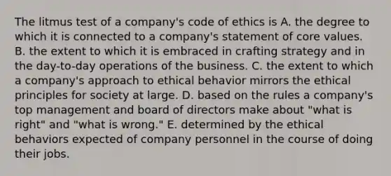 The litmus test of a company's code of ethics is A. the degree to which it is connected to a company's statement of core values. B. the extent to which it is embraced in crafting strategy and in the day-to-day operations of the business. C. the extent to which a company's approach to ethical behavior mirrors the ethical principles for society at large. D. based on the rules a company's top management and board of directors make about "what is right" and "what is wrong." E. determined by the ethical behaviors expected of company personnel in the course of doing their jobs.