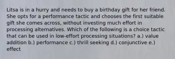 Litsa is in a hurry and needs to buy a birthday gift for her friend. She opts for a performance tactic and chooses the first suitable gift she comes across, without investing much effort in processing alternatives. Which of the following is a choice tactic that can be used in low-effort processing situations? a.) value addition b.) performance c.) thrill seeking d.) conjunctive e.) effect