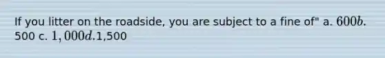 If you litter on the roadside, you are subject to a fine of" a. 600 b.500 c. 1,000 d.1,500