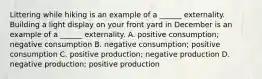 Littering while hiking is an example of a​ ______ externality. Building a light display on your front yard in December is an example of a​ ______ externality. A. positive consumption​; negative consumption B. negative consumption​; positive consumption C. positive production​; negative production D. negative production​; positive production