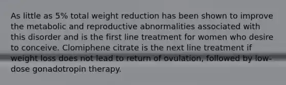 As little as 5% total weight reduction has been shown to improve the metabolic and reproductive abnormalities associated with this disorder and is the first line treatment for women who desire to conceive. Clomiphene citrate is the next line treatment if weight loss does not lead to return of ovulation, followed by low-dose gonadotropin therapy.