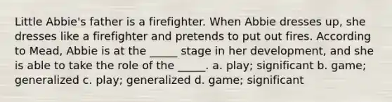 Little Abbie's father is a firefighter. When Abbie dresses up, she dresses like a firefighter and pretends to put out fires. According to Mead, Abbie is at the _____ stage in her development, and she is able to take the role of the _____. a. play; significant b. game; generalized c. play; generalized d. game; significant