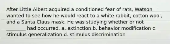 After Little Albert acquired a conditioned fear of rats, Watson wanted to see how he would react to a white rabbit, cotton wool, and a Santa Claus mask. He was studying whether or not ________ had occurred. a. extinction b. behavior modification c. stimulus generalization d. stimulus discrimination