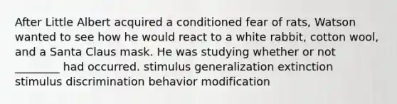 After Little Albert acquired a conditioned fear of rats, Watson wanted to see how he would react to a white rabbit, cotton wool, and a Santa Claus mask. He was studying whether or not ________ had occurred. stimulus generalization extinction stimulus discrimination behavior modification