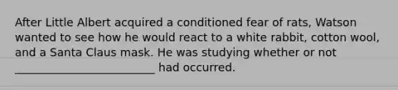 After Little Albert acquired a conditioned fear of rats, Watson wanted to see how he would react to a white rabbit, cotton wool, and a Santa Claus mask. He was studying whether or not _________________________ had occurred.