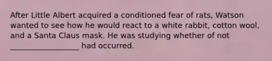 After Little Albert acquired a conditioned fear of rats, Watson wanted to see how he would react to a white rabbit, cotton wool, and a Santa Claus mask. He was studying whether of not __________________ had occurred.