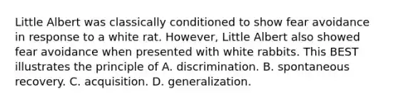 Little Albert was classically conditioned to show fear avoidance in response to a white rat. However, Little Albert also showed fear avoidance when presented with white rabbits. This BEST illustrates the principle of A. discrimination. B. spontaneous recovery. C. acquisition. D. generalization.