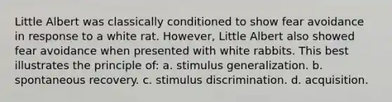 Little Albert was classically conditioned to show fear avoidance in response to a white rat. However, Little Albert also showed fear avoidance when presented with white rabbits. This best illustrates the principle of: a. stimulus generalization. b. spontaneous recovery. c. stimulus discrimination. d. acquisition.