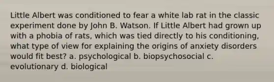 Little Albert was conditioned to fear a white lab rat in the classic experiment done by John B. Watson. If Little Albert had grown up with a phobia of rats, which was tied directly to his conditioning, what type of view for explaining the origins of anxiety disorders would fit best? a. psychological b. biopsychosocial c. evolutionary d. biological