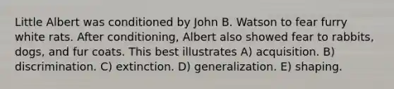 Little Albert was conditioned by John B. Watson to fear furry white rats. After conditioning, Albert also showed fear to rabbits, dogs, and fur coats. This best illustrates A) acquisition. B) discrimination. C) extinction. D) generalization. E) shaping.