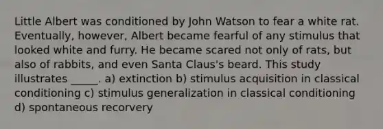 Little Albert was conditioned by John Watson to fear a white rat. Eventually, however, Albert became fearful of any stimulus that looked white and furry. He became scared not only of rats, but also of rabbits, and even Santa Claus's beard. This study illustrates _____. a) extinction b) stimulus acquisition in classical conditioning c) stimulus generalization in classical conditioning d) spontaneous recorvery