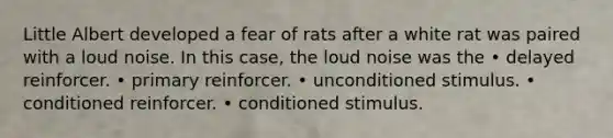 Little Albert developed a fear of rats after a white rat was paired with a loud noise. In this case, the loud noise was the • delayed reinforcer. • primary reinforcer. • unconditioned stimulus. • conditioned reinforcer. • conditioned stimulus.