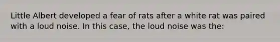 Little Albert developed a fear of rats after a white rat was paired with a loud noise. In this case, the loud noise was the: