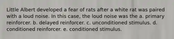 Little Albert developed a fear of rats after a white rat was paired with a loud noise. In this case, the loud noise was the a. primary reinforcer. b. delayed reinforcer. c. unconditioned stimulus. d. conditioned reinforcer. e. conditioned stimulus.