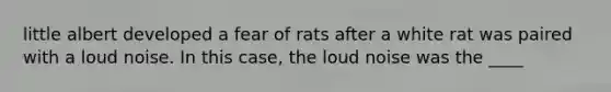 little albert developed a fear of rats after a white rat was paired with a loud noise. In this case, the loud noise was the ____