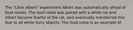 The "Little Albert" experiment Albert was automatically afraid of loud noises. The loud noise was paired with a white rat and Albert became fearful of the rat, and eventually transferred this fear to all white furry objects. The loud noise is an example of: