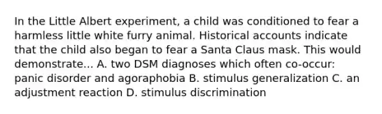 In the Little Albert experiment, a child was conditioned to fear a harmless little white furry animal. Historical accounts indicate that the child also began to fear a Santa Claus mask. This would demonstrate... A. two DSM diagnoses which often co-occur: panic disorder and agoraphobia B. <a href='https://www.questionai.com/knowledge/kc46krCYh1-stimulus-generalization' class='anchor-knowledge'>stimulus generalization</a> C. an adjustment reaction D. stimulus discrimination