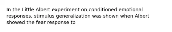 In the Little Albert experiment on conditioned emotional responses, stimulus generalization was shown when Albert showed the fear response to