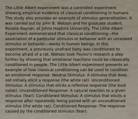 The Little Albert experiment was a controlled experiment showing empirical evidence of classical conditioning in humans. The study also provides an example of stimulus generalization. It was carried out by John B. Watson and his graduate student, Rosalie Rayner, at Johns Hopkins University. The Little Albert Experiment demonstrated that classical conditioning—the association of a particular stimulus or behavior with an unrelated stimulus or behavior—works in human beings. In this experiment, a previously unafraid baby was conditioned to become afraid of a rat. Watson took Pavlov's research a step further by showing that emotional reactions could be classically conditioned in people. The Little Albert experiment presents an example of how classical conditioning can be used to condition an emotional response. Neutral Stimulus: A stimulus that does not initially elicit a response (the white rat). Unconditioned Stimulus: A stimulus that elicits a reflexive response (the loud noise). Unconditioned Response: A natural reaction to a given stimulus (fear). Conditioned Stimulus: A stimulus that elicits a response after repeatedly being paired with an unconditioned stimulus (the white rat). Conditioned Response: The response caused by the conditioned stimulus (fear).