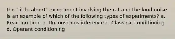 the "little albert" experiment involving the rat and the loud noise is an example of which of the following types of experiments? a. Reaction time b. Unconscious inference c. Classical conditioning d. Operant conditioning