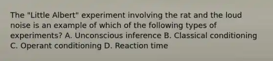 The "Little Albert" experiment involving the rat and the loud noise is an example of which of the following types of experiments? A. Unconscious inference B. Classical conditioning C. Operant conditioning D. Reaction time