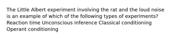 The Little Albert experiment involving the rat and the loud noise is an example of which of the following types of experiments? Reaction time Unconscious inference Classical conditioning Operant conditioning